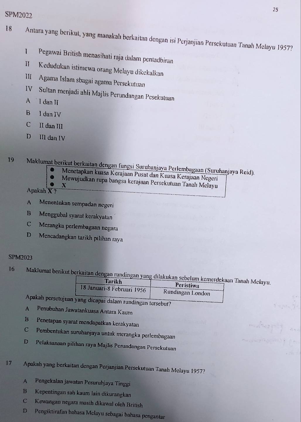 SPM2022
18 Antara yang berikut, yang manakahı berkaitan dengan isi Perjanjian Persekutuan Tanah Melayu 1957?
I Pegawai British menasihati raja dalam pentadbiran
II Kedudukan istimewa orang Melayu dikckalkan
III Agama Islam sbagai agama Persekutuan
IV Sultan menjadi ahli Majlis Perundangan Pesekutuan
A I dan II
B I dan IV
C II dan II
D III dan IV
19 Maklumat berikut berkaitan dengan fungsi Suruhanjaya Perlembagaan (Suruhanjaya Reíd).
Menetapkan kuasa Kerajaan Pusat dan Kuasa Kerajaan Negeri
Mewujudkan rupa bangsa kerajaan Persekutuan Tanah Melayu
X
Apakah X ?
A Menentukan sempadan negeri
B Menggubal syarat kerakyatan
C Merangka perlembagaan negara
D Mencadangkan tarikh pilihan raya
SPM2023
16 Maklumat berikut berkaitan dengan rundingan yanah Melayu.
Apakah persetrsebut?
A Penubuhan Jawatankuasa Antara Kaum
B Penetapan syarat mendapatkan kerakyatan
C Pembentukan suruhanjaya untuk merangka perlembagaan
D Pelaksanaan pilihan raya Majlis Perundangan Persekutuan
17 Apakah yang berkaitan dengan Perjanjian Persekutuan Tanah Melayu 1957?
A Pengekalan jawatan Pesuruhjaya Tinggi
B Kepentingan sah kaum lain dikurangkan
C Kewangan negara masih dikawal oleh British
D Pengiktirafan babasa Melayu sebagai bahasa pengantar