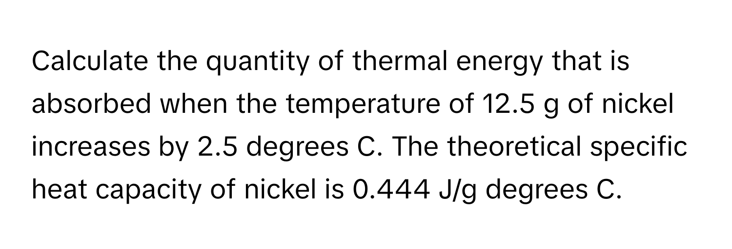 Calculate the quantity of thermal energy that is absorbed when the temperature of 12.5 g of nickel increases by 2.5 degrees C. The theoretical specific heat capacity of nickel is 0.444 J/g degrees C.