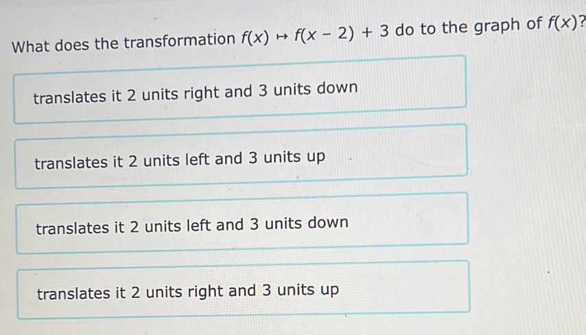 What does the transformation f(x)to f(x-2)+3 do to the graph of f(x) 7
translates it 2 units right and 3 units down
translates it 2 units left and 3 units up
translates it 2 units left and 3 units down
translates it 2 units right and 3 units up