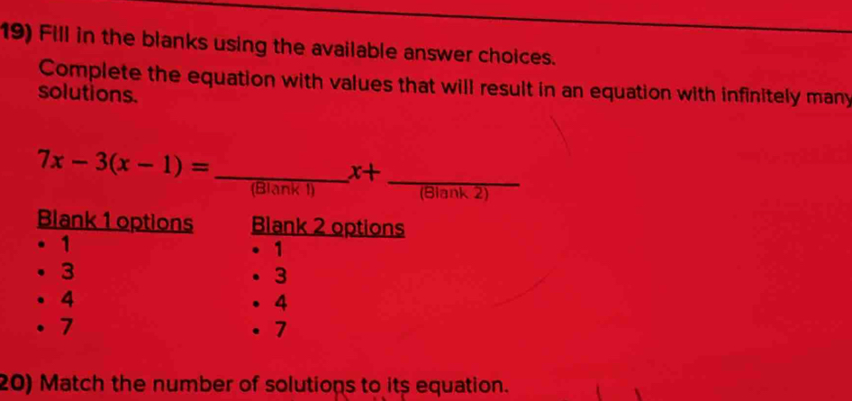 Fill in the blanks using the available answer choices. 
Complete the equation with values that will result in an equation with infinitely many 
solutions. 
_
7x-3(x-1)= _
x+
(Blank 1) (Blank 2) 
Blank 1 options Blank 2 options 
1
1
3 . 3. 4 . 4. 7 .7
20) Match the number of solutions to its equation.