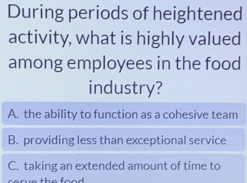 During periods of heightened
activity, what is highly valued
among employees in the food
industry?
A. the ability to function as a cohesive team
B. providing less than exceptional service
C. taking an extended amount of time to