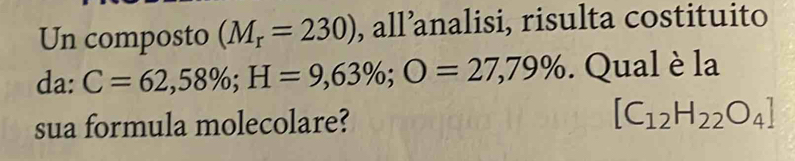 Un composto (M_r=230) , all’analisi, risulta costituito 
da . C=62,58%; H=9,63%; O=27,79%. Qual è la 
sua formula molecolare? [C_12H_22O_4]