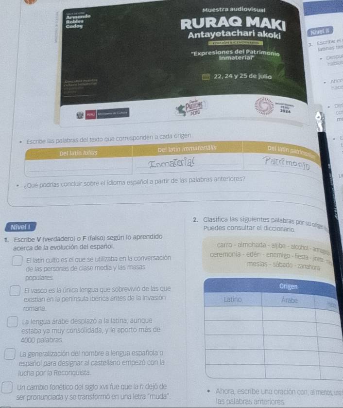 Muestra audiovisual 
Rables RURAQMAKI 
Gadoy 
Antayetachari akoki 
Niver II 
e t a 
J. Escribe ef 
látinas te 
''Expresiones del Patrimonio 
Inmaterial' Descu
22, 24 y 25 de julia 
Ancr 
hac 
Attes en Catuca 
2074 co 
m 
¿Qué podrías concluir sobre el idioma español a partir de las palabr 
_ 
_ 
_ 
_ 
2. Clasifica las siguientes palabras por su orgn 
Nivel I Puedes consultar el diccionario. 
1. Escribe V (verdadero) o F (falso) según lo aprendido 
acerca de la evolución del español. 
carro - almohada - aljibe - alcohol - armagy 
El latín culto es el que se utilizaba en la conversación 
ceremónia - edén - enemigo - fiesta - jineta 
de las personas de clase media y las masas 
mesias - sábado - zanahoria 
populares 
El vasco es la única lengua que sobrevivió de las que 
existían en la península ibérica antes de la invasión 
romana. 
La lengua árabe desplazó a la latina; aunque 
estaba ya muy consolidada, y le aportó más de 
4000 palabras. 
La generalización del nombre a lengua española o 
español para designar al castellano empezó con la 
lucha por la Reconquista. 
Un cambio fonético del siglo xvII fue que la h dejó de Ahora, escribe una oración con, al menos, unas 
ser pronunciada y se transformó en una letra "muda'. las palabras anteriores.