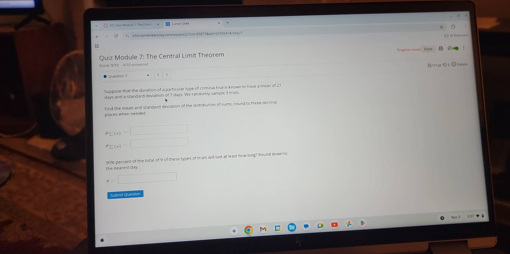 All Blookmarks 
Quiz Module 7: The Central Limit Theorem Progress saved Done √ 
Score: 9/10 4/10 answered 1/1 pt つ 2 ① Details 
Question 7 > 
Suppose that the duration of a particular type of criminal trial is known to have a mean of 21
days and a standard deviation of 7 days. We randomly sample 9 trials. 
Find the mean and standard deviation of the distribution of sums; round to three decimal 
places when needed.
mu _sumlimits  x =□
sigma _sumlimits  x =□
90% percent of the total of 9 of these types of trials will last at least how long? Round down to 
the nearest day.
x=□
Submit Question 
Nov 5 3:57