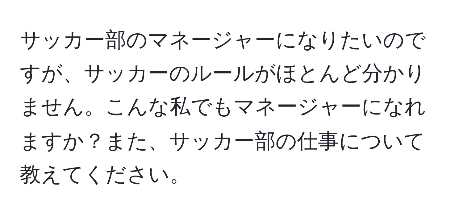 サッカー部のマネージャーになりたいのですが、サッカーのルールがほとんど分かりません。こんな私でもマネージャーになれますか？また、サッカー部の仕事について教えてください。