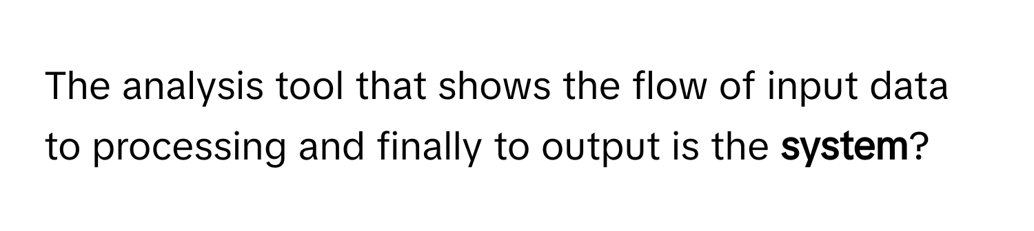 The analysis tool that shows the flow of input data to processing and finally to output is the **system**?