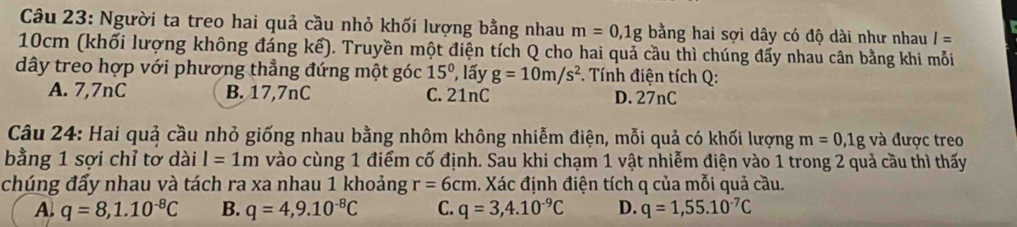 Người ta treo hai quả cầu nhỏ khối lượng bằng nhau m=0,1g bằng hai sợi dây có độ dài như nhau I=
10cm (khối lượng không đáng kể). Truyền một điện tích Q cho hai quả cầu thì chúng đẩy nhau cân bằng khi mỗi
dây treo hợp với phương thẳng đứng một góc 15° , lấy g=10m/s^2 * . Tính điện tích Q :
A. 7,7nC B. 17,7nC C. 21nC D. 27nC
Câu 24: Hai quả cầu nhỏ giống nhau bằng nhôm không nhiễm điện, mỗi quả có khối lượng m=0, 1g và được treo
bằng 1 sợi chỉ tơ dài l=1m vào cùng 1 điểm cố định. Sau khi chạm 1 vật nhiễm điện vào 1 trong 2 quả cầu thì thấy
chúng đấy nhau và tách ra xa nhau 1 khoảng r=6cm 1. Xác định điện tích q của mỗi quả cầu.
A. q=8, 1.10^(-8)C B. q=4,9.10^(-8)C C. q=3,4.10^(-9)C D. q=1,55.10^(-7)C