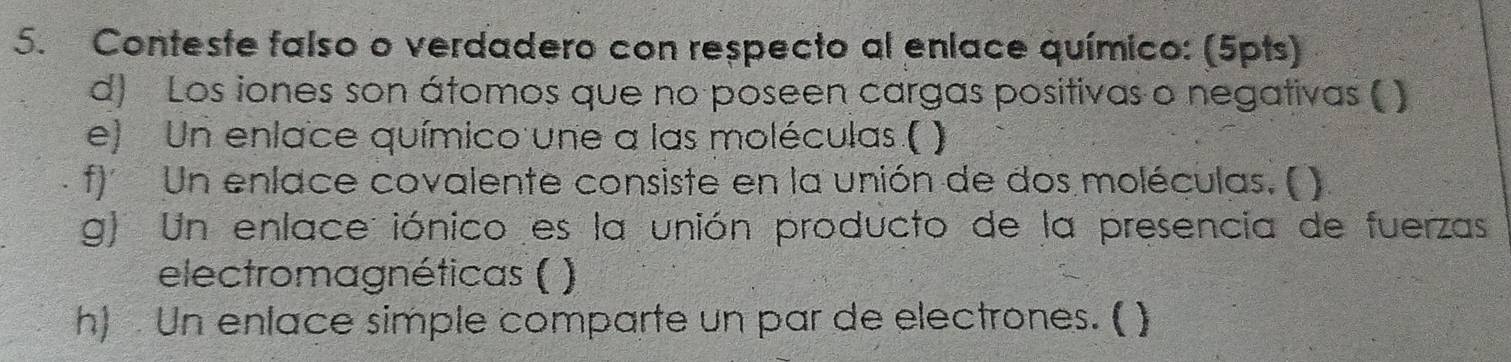 Conteste falso o verdadero con respecto al enlace químico: (5pts) 
d) Los iones son átomos que no poseen cargas positivas o negativas ( ) 
e) Un enlace químico une a las moléculas ( ) 
f) Un enlace covalente consiste en la unión de dos moléculas. ( ) 
g) Un enlace: iónico es la unión producto de la presencia de fuerzas 
electromagnéticas ( 1 
h). Un enlace simple comparte un par de electrones. ( )