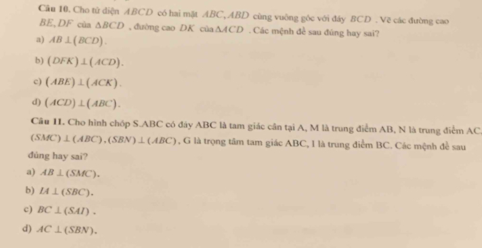 Cho tử diện ABCD có hai mặt ABC, ABD cùng vuông góc với đáy BCD. Vẽ các đường cao
BE, DF của △ BCD , đường cao DK cùa △ ACD. Các mệnh đề sau đúng hay sai?
a) AB⊥ (BCD).
b) (DFK)⊥ (ACD).
c) (ABE)⊥ (ACK).
d) (ACD)⊥ (ABC). 
Câu 11. Cho hình chóp S. ABC có đáy ABC là tam giác cần tại A, M là trung điểm AB, N là trung điểm AC
(SMC)⊥ (ABC), (SBN)⊥ (ABC) , G là trọng tâm tam giác ABC, I là trung điểm BC. Các mệnh đề sau
dúng hay sai?
a) AB⊥ (SMC).
b) IA⊥ (SBC).
c) BC⊥ (SAI).
d) AC⊥ (SBN).