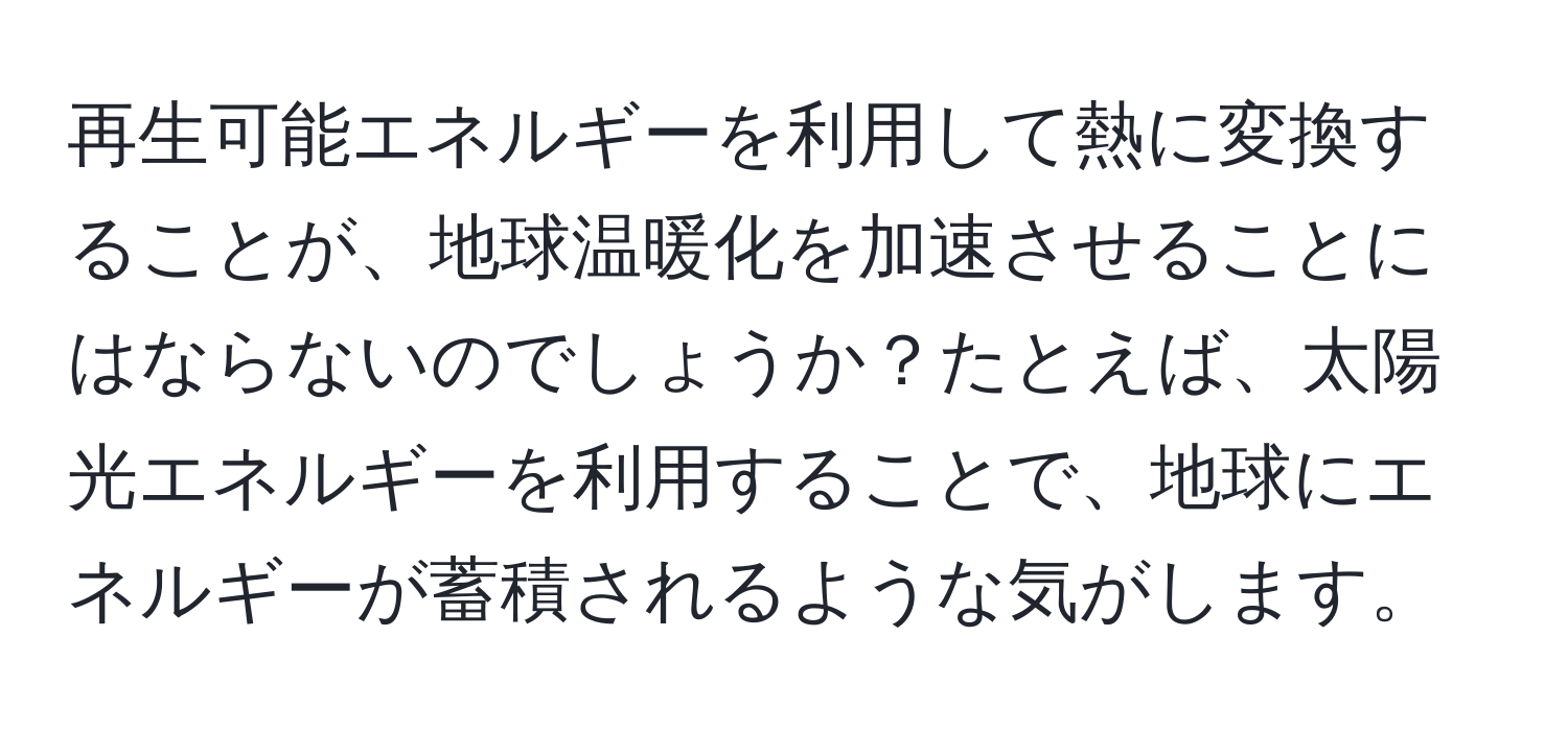 再生可能エネルギーを利用して熱に変換することが、地球温暖化を加速させることにはならないのでしょうか？たとえば、太陽光エネルギーを利用することで、地球にエネルギーが蓄積されるような気がします。