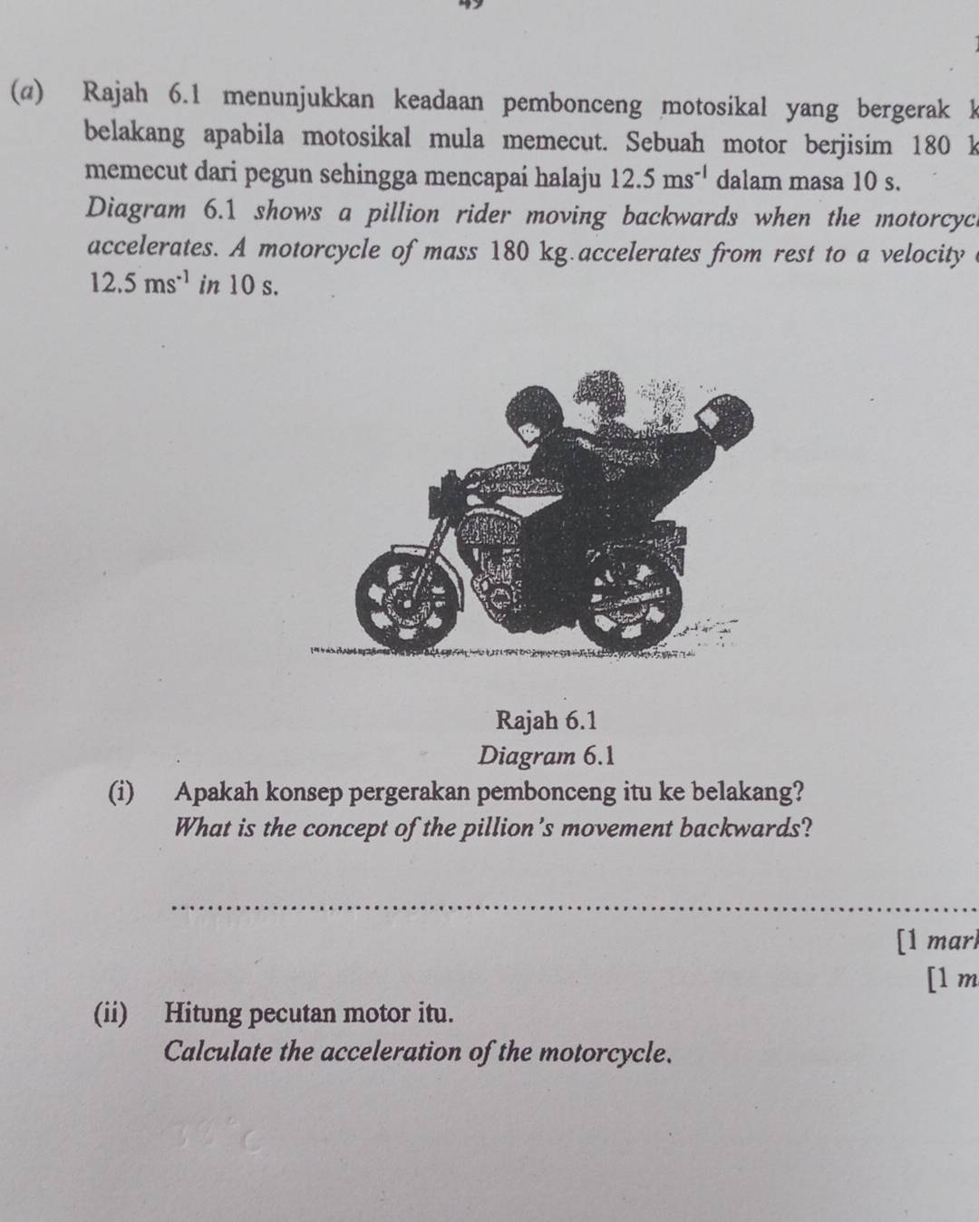 Rajah 6.1 menunjukkan keadaan pembonceng motosikal yang bergerak k 
belakang apabila motosikal mula memecut. Sebuah motor berjisim 180 k
memecut dari pegun sehingga mencapaí halaju 12.5ms^(-1) dalam masa 10 s. 
Diagram 6.1 shows a pillion rider moving backwards when the motorcyc 
accelerates. A motorcycle of mass 180 kg.accelerates from rest to a velocity
12.5ms^(-1) in 10 s. 
Rajah 6.1 
Diagram 6.1 
(i) Apakah konsep pergerakan pembonceng itu ke belakang? 
What is the concept of the pillion's movement backwards? 
_ 
[1 marl 
[1 m 
(ii) Hitung pecutan motor itu. 
Calculate the acceleration of the motorcycle.