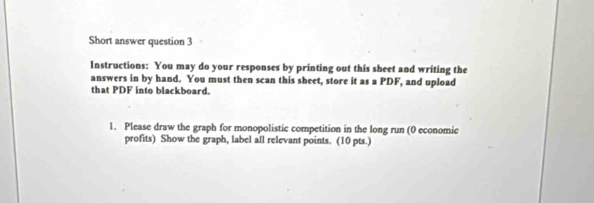 Short answer question 3 
Instructions: You may do your responses by printing out this sheet and writing the 
answers in by hand. You must then scan this sheet, store it as a PDF, and upload 
that PDF into blackboard. 
1. Please draw the graph for monopolistic competition in the long run (0 economic 
profits) Show the graph, label all relevant points. (10 pts.)