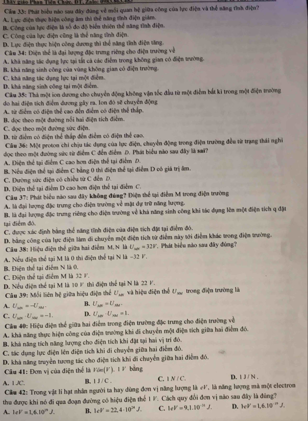 Tháy giáo Phan Tiên Chức, ĐT, Zalo: 0983,863.
Câu 33: Phát biểu nào sau đây đúng về mối quan hệ giữa công của lực điện và thể năng tĩnh điện?
A. Lực điện thực hiện công âm thì thế năng tĩnh điện giảm.
B. Công của lực điện là số đo độ biển thiên thể năng tĩnh điện.
C. Công của lực điện cũng là thể năng tĩnh điện.
D. Lực điện thực hiện công dương thì thể năng tĩnh điện tăng.
Câu 34: Điện thể là đại lượng đặc trưng riêng cho điện trường về
A. khả năng tác dụng lực tại tất cả các điểm trong không gian có điện trường.
B. khả năng sinh công của vùng không gian có điện trường.
C. khả năng tác dụng lực tại một điểm.
D. khả năng sinh công tại một điểm.
Câu 35: Thà một ion dương cho chuyển động không vận tốc đầu từ một điểm bắt kì trong một điện trường
do hai điện tích điểm dương gây ra, lon đó sẽ chuyển động
A. từ điểm có điện thể cao đến điểm có điện thể thấp.
B. dọc theo một đường nổi hai điện tích điểm.
C. dọc theo một đường sức điện.
D. từ điểm có điện thể thấp đến điểm có điện thể cao.
Câu 36: Một proton chỉ chịu tác dụng của lực điện, chuyển động trong điện trường đều từ trạng thái nghỉ
đọc theo một đường sức từ điểm C đến điểm D. Phát biểu nào sau đây là sai?
A. Điện thể tại điểm C cao hơn điện thể tại điểm D.
B. Nếu điện thể tại điểm C bằng 0 thì điện thể tại điểm D có giá trị âm.
C. Đường sức điện có chiều từ C đến D.
D. Điện thể tại điểm D cao hơn điện thể tại điểm C.
Câu 37: Phát biểu nào sau đây không đúng? Điện thể tại điểm M trong điện trường
A. là đại lượng đặc trưng cho điện trường về mặt dự trữ năng lượng.
B. là đại lượng đặc trưng riêng cho điện trường về khả năng sinh công khi tác dụng lên một điện tích q đặt
tại điểm đó.
C. được xác định bằng thể năng tĩnh điện của điện tích đặt tại điểm đó.
D. bằng công của lực điện làm di chuyền một điện tích từ điểm này tới điểm khác trong điện trường.
Câu 38: Hiệu điện thể giữa hai điểm M,N là U_MN=32V *. Phát biểu nào sau đây đủng?
A. Nếu điện thể tại M là 0 thì điện thể tại N là -32 V.
B. Điện thể tại điểm N là 0.
C. Điện thể tại điểm M là 32 V.
D. Nếu điện thể tại M là 10 ½ thì điện thể tại N là 22 V.
Câu 39: Mối liên hệ giữa hiệu điện thể U_MN và hiệu điện thế U_NM trong điện trường là
A. U_MN=-U_NM.
B. U_MN=U_NM.
C. U_MN· U_NM=-1. D. U_MN· U_NM=1.
Câu 40: Hiệu điện thể giữa hai điểm trong điện trường đặc trưng cho điện trường về
A. khả năng thực hiện công của điện trường khi di chuyển một điện tích giữa hai điểm đó.
B. khả năng tích năng lượng cho điện tích khi đặt tại hai vị trí đó.
C. tác dụng lực điện lên điện tích khi di chuyển giữa hai điểm đó.
D. khả năng truyền tương tác cho điện tích khi di chuyển giữa hai điểm đó.
Câu 41: Đơn vị của điện thế là Von(V).1V bằng
A.1 JC. C. N / C. D. 1 J / N .
B. IJ/C.
Câu 42: Trong vật lí hạt nhân người ta hay dùng đơn vị năng lượng là eV, là năng lượng mà một electron
thu được khi nó đi qua đoạn đường có hiệu điện thế 1 V. Cách quy đổi đơn vị nào sau đây là đúng?
A. eV=1,6.10^(19)J. B. 1 e V=22,4· 10^(24)J. C. leV=9,1.10^(-31)J. D. FeV=1,6.10^(-19)J.