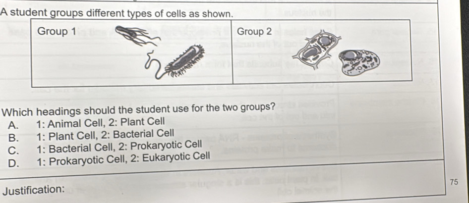 A student groups different types of cells as shown.
Group 1 Group 2
Which headings should the student use for the two groups?
A. 1 : Animal Cell, 2 : Plant Cell
B. 1 : Plant Cell, 2 : Bacterial Cell
C. 1 : Bacterial Cell, 2: Prokaryotic Cell
D. 1 : Prokaryotic Cell, 2: Eukaryotic Cell
75
Justification: