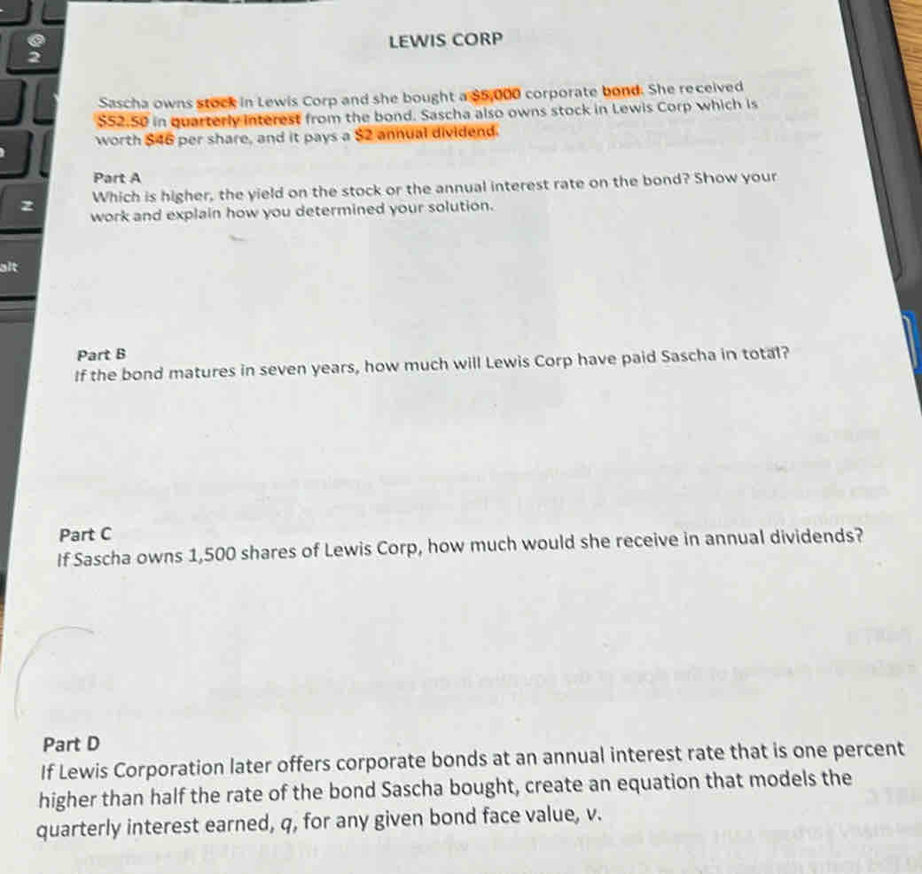 LEWIS CORP 
Sascha owns stock in Lewis Corp and she bought a $5,000 corporate bond. She received
$52.50 in quarterly interest from the bond. Sascha also owns stock in Lewis Corp which is 
worth $46 per share, and it pays a $2 annual dividend. 
Part A 
Which is higher, the yield on the stock or the annual interest rate on the bond? Show your 
z work and explain how you determined your solution. 
alt 
Part B 
If the bond matures in seven years, how much will Lewis Corp have paid Sascha in total? 
Part C 
If Sascha owns 1,500 shares of Lewis Corp, how much would she receive in annual dividends? 
Part D 
If Lewis Corporation later offers corporate bonds at an annual interest rate that is one percent 
higher than half the rate of the bond Sascha bought, create an equation that models the 
quarterly interest earned, q, for any given bond face value, v.