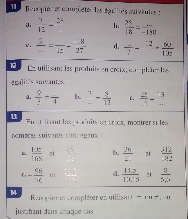 Recopier et compléter les égalités suivantes : 
a.  7/12 = 28/...   25/18 = (...)/-180 
b. 
c.  2/... = (...)/15 = (-18)/27  d.  (...)/7 = (-12)/... = 60/105 
12 En utilisant les produits en croix, compléter les 
égalités suivantes : 
a.  9/5 = (...)/4  b.  7/... = 8/12  c.  25/14 = 13/... 
13 
En utilisant les produits en croix, montrer si les 
nombres suivants sont égaux : 
b. 
a.  105/168  et beginarrayr 15 * 2 hline endarray  36/21  et  312/182 
d. 
c. - 96/76  et  2□ /□    (14,5)/10,15  et  8/5,6 
14 
Recopier et compléter en utilisant = ou != , en 
justifiant dans chaque cas :