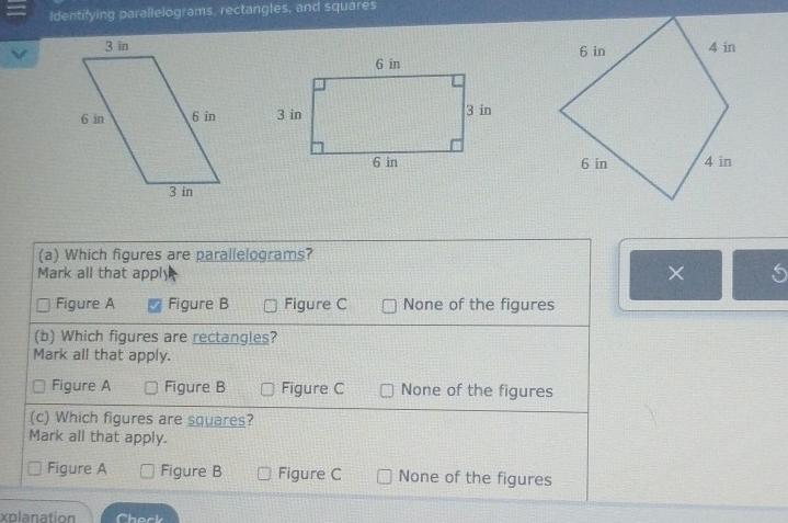 Identifying parallelograms, rectangles, and squares

(a) Which figures are parallelograms?
Mark all that apply
× S
Figure A Figure B Figure C None of the figures
(b) Which figures are rectangles?
Mark all that apply.
Figure A Figure B Figure C None of the figures
(c) Which figures are squares?
Mark all that apply.
Figure A Figure B Figure C None of the figures
xolanation hack