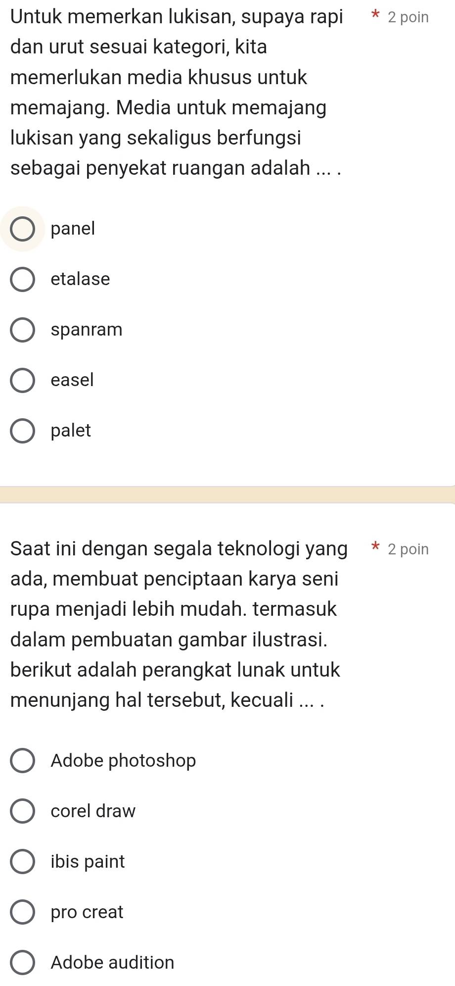 Untuk memerkan lukisan, supaya rapi * 2 poin
dan urut sesuai kategori, kita
memerlukan media khusus untuk
memajang. Media untuk memajang
lukisan yang sekaligus berfungsi
sebagai penyekat ruangan adalah ... .
panel
etalase
spanram
easel
palet
Saat ini dengan segala teknologi yang 2 poin
ada, membuat penciptaan karya seni
rupa menjadi lebih mudah. termasuk
dalam pembuatan gambar ilustrasi.
berikut adalah perangkat lunak untuk
menunjang hal tersebut, kecuali ... .
Adobe photoshop
corel draw
ibis paint
pro creat
Adobe audition