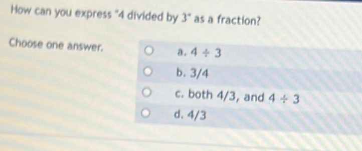 How can you express "4 divided by 3° as a fraction?
Choose one answer.
a . 4/ 3
b. 3/4
c. both 4/3, and 4/ 3
d. 4/3