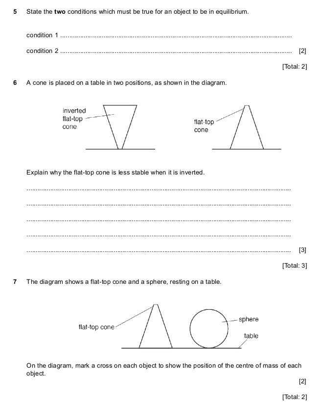 State the two conditions which must be true for an object to be in equilibrium. 
condition 1_ 
condition 2 _[2] 
[Total: 2] 
6 A cone is placed on a table in two positions, as shown in the diagram. 
flat-top 
cone 
Explain why the flat-top cone is less stable when it is inverted. 
_ 
_ 
_ 
_ 
_[3] 
[Total: 3] 
7 The diagram shows a flat-top cone and a sphere, resting on a table. 
On the diagram, mark a cross on each object to show the position of the centre of mass of each 
o bje ct . 
[2] 
[Total: 2]