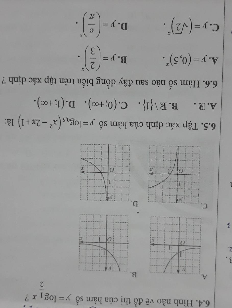 Hình nào vẽ đồ thị của hàm số y=log _ 1/2 x ?
A.
B
3.
2
3
C.
D
6.5. Tập xác định của hàm số y=log _0,5(x^2-2x+1) là:
A. R . B. R  1. C. (0;+∈fty ). D. (1;+∈fty ). 
6.6. Hàm số nào sau đây đồng biến trên tập xác định ?
A. y=(0,5)^x.
B. y=( 2/3 )^x.
C. y=(sqrt(2))^x.
D. y=( e/π  )^x·