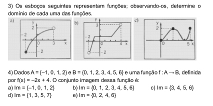 Os esboços seguintes representam funções; observando-os, determine o
domínio de cada uma das funções.
a)b)c)

4) Dados A= -1,0,1,2 e B= 0,1,2,3,4,5,6 e uma função f:Ato B , definida
por f(x)=-2x+4 □ conjunto imagem dessa função é:
a) Im= -1,0,1,2 b) Im= 0,1,2,3,4,5,6 c) Im= 3,4,5,6
d) Im= 1,3,5,7 e) Im= 0,2,4,6