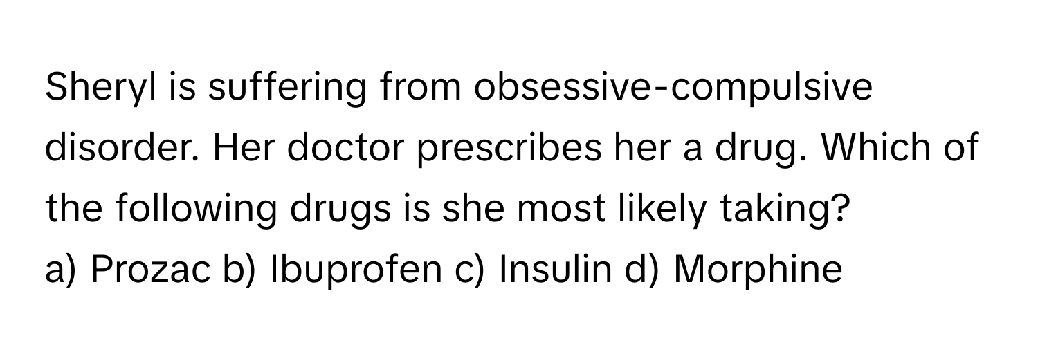 Sheryl is suffering from obsessive-compulsive disorder. Her doctor prescribes her a drug. Which of the following drugs is she most likely taking?

a) Prozac b) Ibuprofen c) Insulin d) Morphine