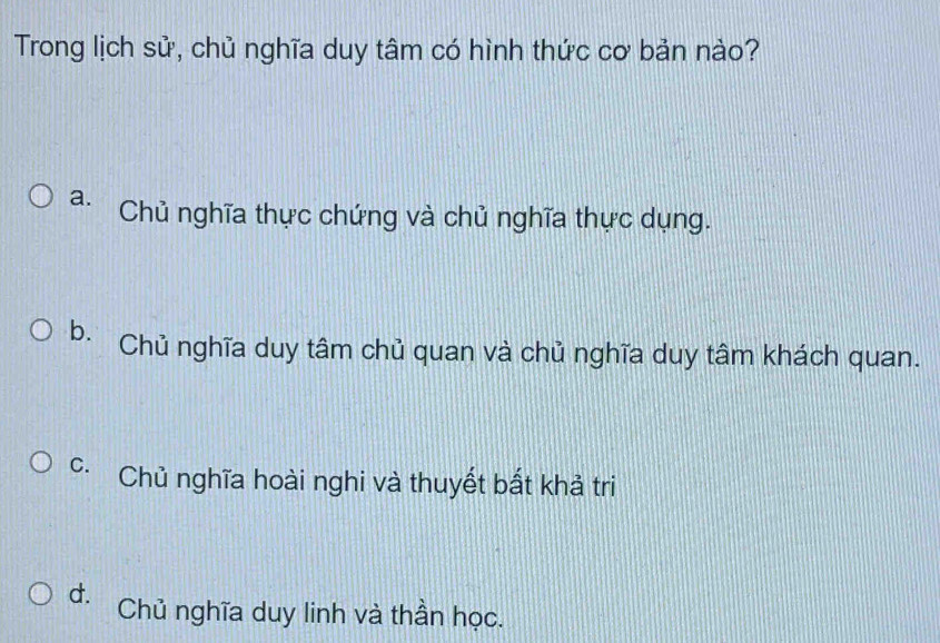 Trong lịch sử, chủ nghĩa duy tâm có hình thức cơ bản nào?
a. Chủ nghĩa thực chứng và chủ nghĩa thực dụng.
b. Chủ nghĩa duy tâm chủ quan và chủ nghĩa duy tâm khách quan.
C Chủ nghĩa hoài nghi và thuyết bất khả tri
d. Chủ nghĩa duy linh và thần học.