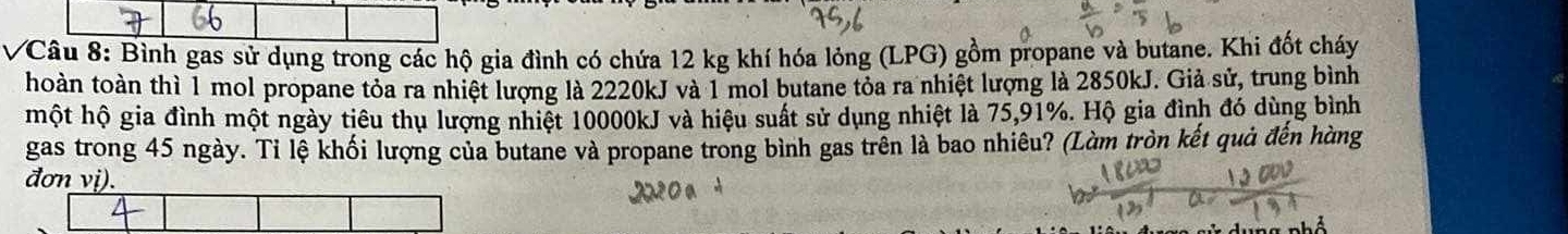 Bình gas sử dụng trong các hộ gia đình có chứa 12 kg khí hóa lỏng (LPG) gồm propane và butane. Khi đốt cháy 
thoàn toàn thì 1 mol propane tỏa ra nhiệt lượng là 2220kJ và 1 mol butane tỏa ra nhiệt lượng là 2850kJ. Giả sử, trung bình 
một hộ gia đình một ngày tiêu thụ lượng nhiệt 10000kJ và hiệu suất sử dụng nhiệt là 75, 91%. Hộ gia đình đó dùng bình 
gas trong 45 ngày. Ti lệ khối lượng của butane và propane trong bình gas trên là bao nhiêu? (Làm tròn kết quả đến hàng 
đơn vị).