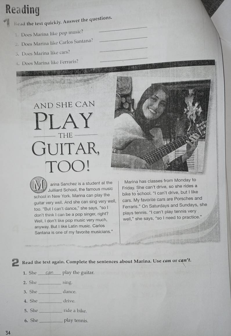 Reading 
Read the text quickly. Answer the questions. 
_ 
1. Does Marina like pop music? 
_ 
_ 
2. Does Marina like Carlos Santana? 
3. Does Marina like cars? 
4. Does Marina like Ferraris? 
_ 
AND SHE CAN 
Play 
THE 
Guitar, 
TOO! 
arina Sanchez is a student at the Marina has classes from Monday to 
M Juilliard School, the famous music Friday. She can't drive, so she rides a 
school in New York. Marina can play the bike to school. “I can’t drive, but I like 
guitar very well. And she can sing very well, cars. My favorite cars are Porsches and 
too. “But I can't dance,” she says, “so I Ferraris." On Saturdays and Sundays, she 
don't think I can be a pop singer, right? plays tennis. “I can’t play tennis very 
Well, I don't like pop music very much, well,” she says, “so I need to practice.” 
anyway. But I like Latin music. Carlos 
Santana is one of my favorite musicians." 
2 Read the text again. Complete the sentences about Marina. Use can or can't. 
1. She _can_ play the guitar. 
2. She _sing. 
3. She _dance. 
4. She _drive. 
5. She _ride a bike. 
6. She _play tennis. 
34