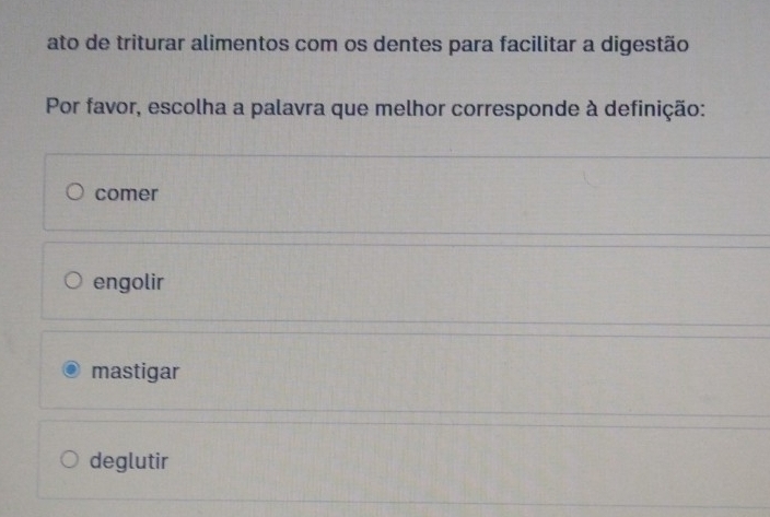 ato de triturar alimentos com os dentes para facilitar a digestão
Por favor, escolha a palavra que melhor corresponde à definição:
comer
engolir
mastigar
deglutir