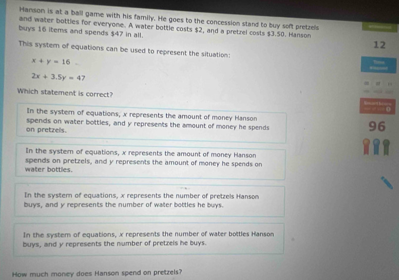 Hanson is at a ball game with his family. He goes to the concession stand to buy soft pretzels
and water bottles for everyone. A water bottle costs $2, and a pretzel costs $3.50. Hanson
buys 16 items and spends $47 in all.
12
This system of equations can be used to represent the situation:
x+y=16
Timus
2x+3.5y=47
∞
Which statement is correct? Smart Store
— < -> D
In the system of equations, x represents the amount of money Hanson
spends on water bottles, and y represents the amount of money he spends
on pretzels.
96
In the system of equations, x represents the amount of money Hanson
spends on pretzels, and y represents the amount of money he spends on
water bottles.
In the system of equations, x represents the number of pretzels Hanson
buys, and y represents the number of water bottles he buys.
In the system of equations, x represents the number of water bottles Hanson
buys, and y represents the number of pretzels he buys.
How much money does Hanson spend on pretzels?
