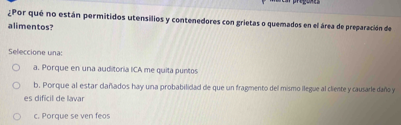 ¿Por qué no están permitidos utensilios y contenedores con grietas o quemados en el área de preparación de
alimentos?
Seleccione una:
a. Porque en una auditoria ICA me quita puntos
b. Porque al estar dañados hay una probabilidad de que un fragmento del mismo llegue al cliente y causarle daño y
es difícil de lavar
c. Porque se ven feos