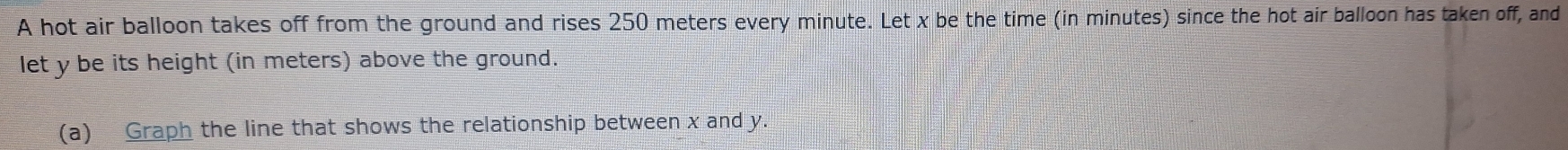 A hot air balloon takes off from the ground and rises 250 meters every minute. Let x be the time (in minutes) since the hot air balloon has taken off, and 
let y be its height (in meters) above the ground. 
(a) Graph the line that shows the relationship between x and y.