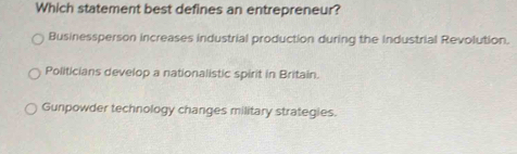 Which statement best defines an entrepreneur?
Businessperson increases industrial production during the Industrial Revolution.
Politicians develop a nationalistic spirit in Britain.
Gunpowder technology changes military strategies.