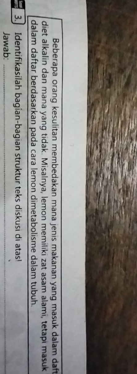 Beberapa orang kesulitan membedakan mana jenis makanan yang masuk dalam daft 
diet alkalin dan mana yang tidak. Misalnya, lemon memiliki zat asam alami, tetapi masuk 
dalam daftar berdasarkan pada cara lemon dimetabolisme dalam tubuh. 
3. Identifikasilah bagian-bagian struktur teks diskusi di atas! 
Jawab:_