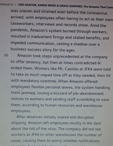 Bedevil Us JODI KANTOR, KAREN WEISE & GRACE ASHFORD, The Amazon That Cust 
was uneven and strained even before the coronavirus 
arrived, with employees often having to act as their own 
caseworkers, interviews and records show. Amid the 
pandemic, Amazon's system burned through workers, 
resulted in inadvertent firings and stalled benefits, and 
impeded communication, casting a shadow over a 
business success story for the ages.
10 Amazon took steps unprecedented at the company 
to offer leniency, but then at times contradicted or 
ended them. Workers like Mr. Castillo at JFK8 were told 
to take as much unpaid time off as they needed, then hit 
with mandatory overtime. When Amazon offered 
employees flexible personal leaves, the system handling 
them jammed, issuing a blizzard of job-abandonment 
notices to workers and sending staff scrambling to save 
them, according to human resources and warehouse 
employees. 
After absences initially soared and disrupted 
shipping, Amazon left employees mostly in the dark 
about the toll of the virus. The company did not tell 
workers at JFK8 or other warehouses the number of 
cases, causing them to worry whether notifications