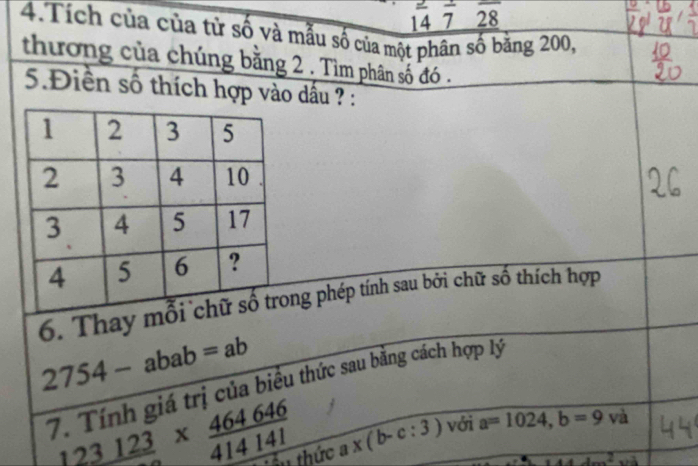 14 7 28 
4.Tích của của từ số và mẫu số của một phân số băng 200, 
thương của chúng bằng 2. Tìm phân số đó . 
5.Điền số thích hợp vào dấu ? : 
6. Thay ng phép tính sau bởi chữ số thích hợp
2754-abab=ab
7. Tính giá trị của biểu thức sau bằng cách hợp lý
123123*  464646/414141  : ' ê u thức a* (b-c:3) với a=1024, b=9va
2...