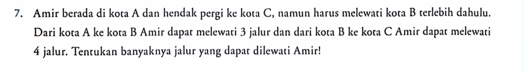 Amir berada di kota A dan hendak pergi ke kota C, namun harus melewati kota B terlebih dahulu. 
Dari kota A ke kota B Amir dapat melewati 3 jalur dan dari kota B ke kota C Amir dapat melewati
4 jalur. Tentukan banyaknya jalur yang dapat dilewati Amir!