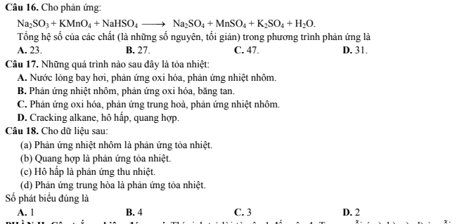 Cho phản ứng:
Na_2SO_3+KMnO_4+NaHSO_4to Na_2SO_4+MnSO_4+K_2SO_4+H_2O. 
Tổng hệ số của các chất (là những số nguyên, tối giản) trong phương trình phản ứng là
A. 23. B. 27. C. 47. D. 31.
Câu 17. Những quá trình nào sau đây là tỏa nhiệt:
A. Nước lỏng bay hơi, phản ứng oxi hóa, phản ứng nhiệt nhôm.
B. Phản ứng nhiệt nhôm, phản ứng oxi hóa, băng tan.
C. Phản ứng oxi hóa, phản ứng trung hoà, phản ứng nhiệt nhôm.
D. Cracking alkane, hô hấp, quang hợp.
Câu 18. Cho dữ liệu sau:
(a) Phản ứng nhiệt nhôm là phản ứng tỏa nhiệt.
(b) Quang hợp là phản ứng tỏa nhiệt.
(c) Hồ hấp là phản ứng thu nhiệt.
(d) Phản ứng trung hòa là phản ứng tỏa nhiệt.
Số phát biểu đúng là
A. 1 B. 4 C. 3 D. 2