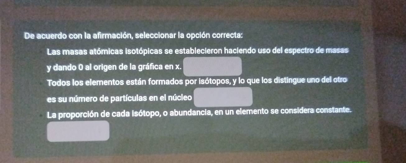 De acuerdo con la afirmación, seleccionar la opción correcta:
Las masas atómicas isotópicas se establecieron haciendo uso del espectro de masas
y dando 0 al origen de la gráfica en x.
Todos los elementos están formados por isótopos, y lo que los distíngue uno del otro
es su número de partículas en el núcleo
La proporción de cada isótopo, o abundancia, en un elemento se considera constante.