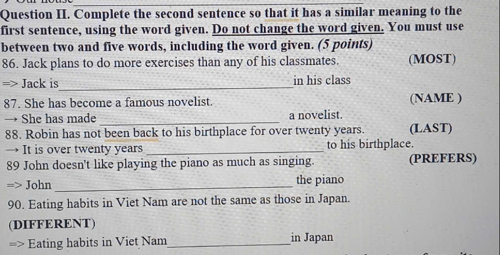 Question II. Complete the second sentence so that it has a similar meaning to the 
first sentence, using the word given. Do not change the word given. You must use 
between two and five words, including the word given. (5 points) 
86. Jack plans to do more exercises than any of his classmates. (MOST) 
=> Jack is_ in his class 
87. She has become a famous novelist. (NAME ) 
→ She has made _a novelist. 
88. Robin has not been back to his birthplace for over twenty years. (LAST) 
→ It is over twenty years _to his birthplace. 
89 John doesn't like playing the piano as much as singing. (PREFERS) 
John _the piano 
90. Eating habits in Viet Nam are not the same as those in Japan. 
(DIFFERENT) 
=> Eating habits in Viet Nam_ 
in Japan