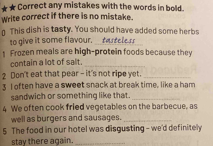 any mistakes with the words in bold. 
Write correct if there is no mistake. 
0 This dish is tasty. You should have added some herbs 
to give it some flavour. _tasteless 
1 Frozen meals are high-protein foods because they 
contain a lot of salt._ 
2 Don't eat that pear - it’s not ripe yet._ 
3 I often have a sweet snack at break time, like a ham 
sandwich or something like that._ 
4 We often cook fried vegetables on the barbecue, as 
well as burgers and sausages._ 
5 The food in our hotel was disgusting - we'd definitely 
stay there again._