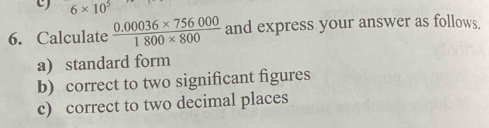 6* 10^5
6. Calculate  (0.00036* 756000)/1800* 800  and express your answer as follows. 
a) standard form 
b) correct to two significant figures 
c) correct to two decimal places