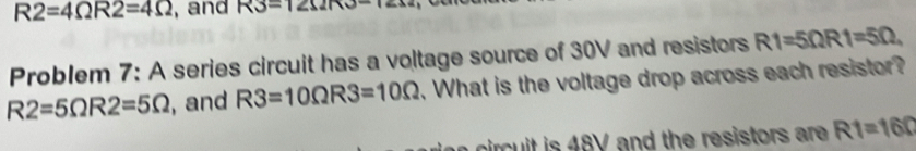 R2=4Omega R2=4Omega , and R3=121210-1
Problem 7: A series circuit has a voltage source of 30V and resistors R1=5Omega R1=5Omega.
R2=5Omega R2=5Omega , and R3=10Omega R3=10Omega. What is the voltage drop across each resistor? 
c it is 48V and the resistors are . R1=160