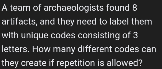 A team of archaeologists found 8
artifacts, and they need to label them 
with unique codes consisting of 3
letters. How many different codes can 
they create if repetition is allowed?