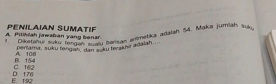 PENILAIAN SUMATIF
1. Diketahui suku tengah suatu barisan aritmetika adalah 54. Maka jumlah suku
A. Pilihlah jawaban yang benar.
pertama, suku tengah, dan suku terakhir adalah...
A. 108
B. 154
C. 162
D. 176
E. 192