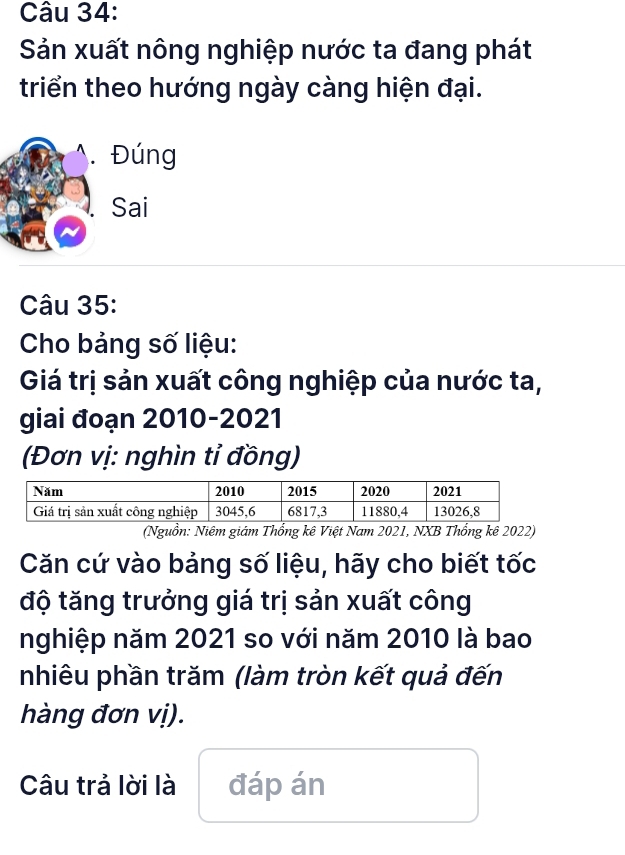 Sản xuất nông nghiệp nước ta đang phát 
triển theo hướng ngày càng hiện đại. 
.Đúng 
Sai 
Câu 35: 
Cho bảng số liệu: 
Giá trị sản xuất công nghiệp của nước ta, 
giai đoạn 2010-2021 
(Đơn vị: nghìn tỉ đồng) 
(Nguồn: Niêm giám Thổng kê Việt Nam 2021, NXB Thổng kê 2022) 
Căn cứ vào bảng số liệu, hãy cho biết tốc 
độ tăng trưởng giá trị sản xuất công 
nghiệp năm 2021 so với năm 2010 là bao 
nhiêu phần trăm (làm tròn kết quả đến 
hàng đơn vị). 
Câu trả lời là đáp án