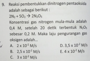 Reaksi pembentukkan dinitrogen pentaoksida
adalah sebagai berikut :
2N_2+5O_2to 2N_2O_5
Konsentrasi gas nitrogen mula-mula adalah
0,4 M, setelah 20 detik terbentuk N_2O_5
sebesar 0,2 M. Maka laju pengurangan gas
oksigen adalah...
A. 2* 10^(-2)M/s D. 3,5* 10^(-2)M/s
B. 2,5* 10^(-2)M/s E. 4* 10^(-2)M/s
C. 3* 10^(-2)M/s