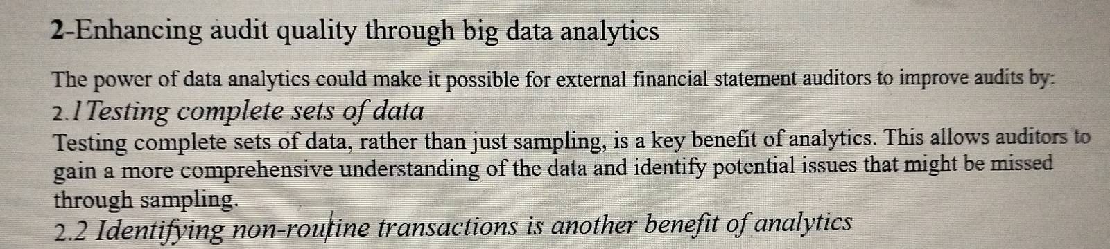 2-Enhancing audit quality through big data analytics 
The power of data analytics could make it possible for external financial statement auditors to improve audits by: 
2.1Testing complete sets of data 
Testing complete sets of data, rather than just sampling, is a key benefit of analytics. This allows auditors to 
gain a more comprehensive understanding of the data and identify potential issues that might be missed 
through sampling. 
2.2 Identifying non-routine transactions is another benefit of analytics